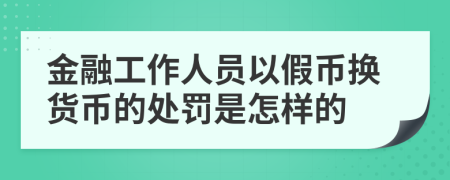 金融工作人员以假币换货币的处罚是怎样的