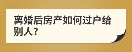离婚后房产如何过户给别人？