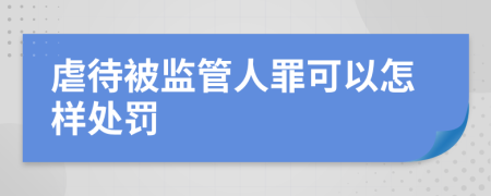 虐待被监管人罪可以怎样处罚