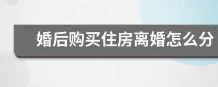 婚后购买住房离婚怎么分