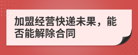 加盟经营快递未果，能否能解除合同