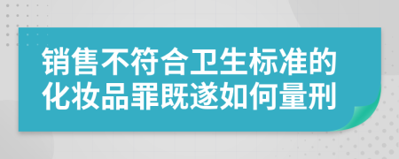 销售不符合卫生标准的化妆品罪既遂如何量刑