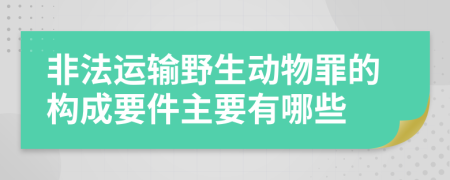 非法运输野生动物罪的构成要件主要有哪些