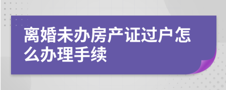 离婚未办房产证过户怎么办理手续