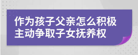 作为孩子父亲怎么积极主动争取子女抚养权