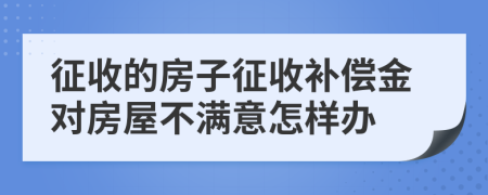 征收的房子征收补偿金对房屋不满意怎样办