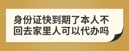 身份证快到期了本人不回去家里人可以代办吗