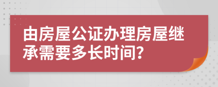 由房屋公证办理房屋继承需要多长时间？