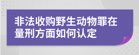 非法收购野生动物罪在量刑方面如何认定