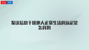 发送信息干扰他人正常生活的认定是怎样的