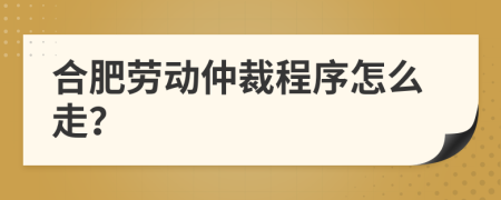 合肥劳动仲裁程序怎么走？