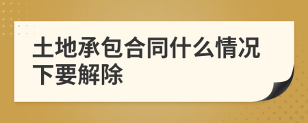 土地承包合同什么情况下要解除