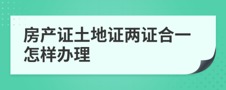 房产证土地证两证合一怎样办理