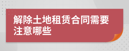 解除土地租赁合同需要注意哪些