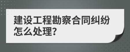 建设工程勘察合同纠纷怎么处理？