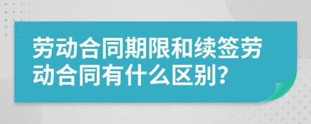 劳动合同期限和续签劳动合同有什么区别？