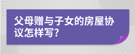父母赠与子女的房屋协议怎样写?