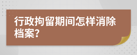 行政拘留期间怎样消除档案？