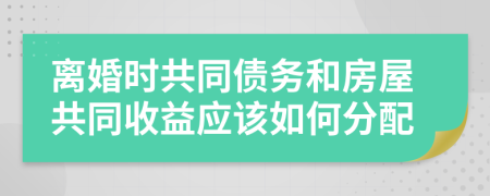 离婚时共同债务和房屋共同收益应该如何分配