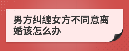 男方纠缠女方不同意离婚该怎么办