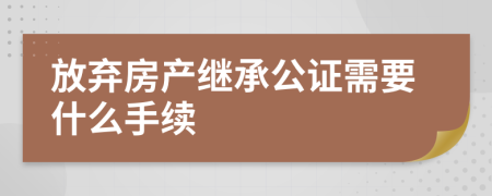 放弃房产继承公证需要什么手续