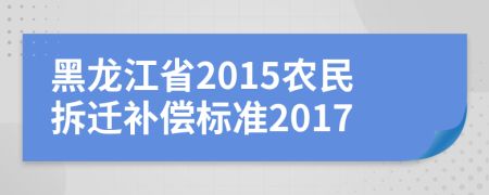 黑龙江省2015农民拆迁补偿标准2017