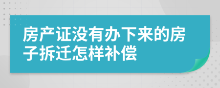 房产证没有办下来的房子拆迁怎样补偿