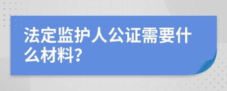 法定监护人公证需要什么材料？