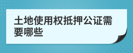 土地使用权抵押公证需要哪些