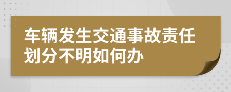 车辆发生交通事故责任划分不明如何办