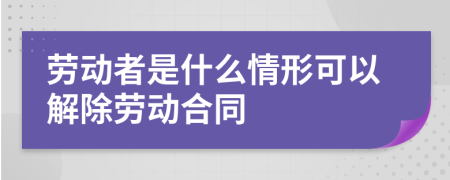 劳动者是什么情形可以解除劳动合同