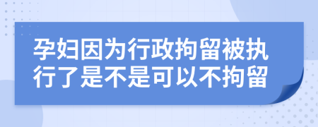 孕妇因为行政拘留被执行了是不是可以不拘留