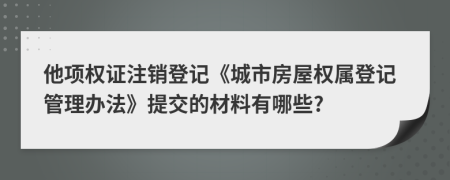 他项权证注销登记《城市房屋权属登记管理办法》提交的材料有哪些?