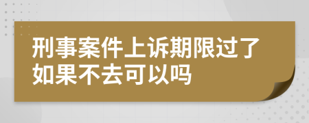 刑事案件上诉期限过了如果不去可以吗