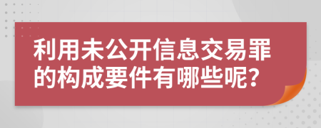 利用未公开信息交易罪的构成要件有哪些呢？