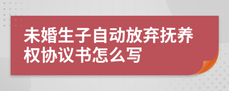 未婚生子自动放弃抚养权协议书怎么写