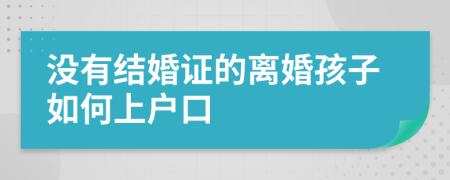 没有结婚证的离婚孩子如何上户口