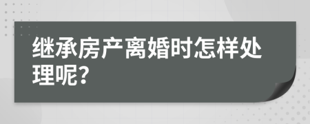 继承房产离婚时怎样处理呢？