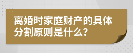 离婚时家庭财产的具体分割原则是什么？