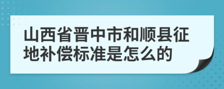 山西省晋中市和顺县征地补偿标准是怎么的