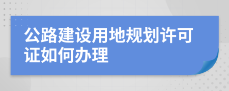 公路建设用地规划许可证如何办理