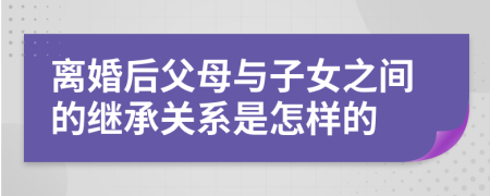 离婚后父母与子女之间的继承关系是怎样的