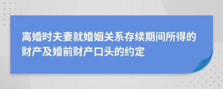 离婚时夫妻就婚姻关系存续期间所得的财产及婚前财产口头的约定