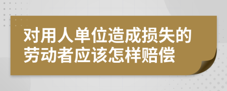 对用人单位造成损失的劳动者应该怎样赔偿