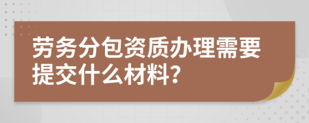 劳务分包资质办理需要提交什么材料？