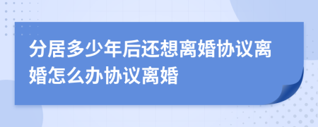 分居多少年后还想离婚协议离婚怎么办协议离婚