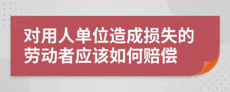 对用人单位造成损失的劳动者应该如何赔偿