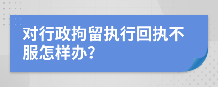 对行政拘留执行回执不服怎样办？