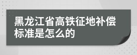 黑龙江省高铁征地补偿标准是怎么的