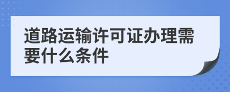 道路运输许可证办理需要什么条件